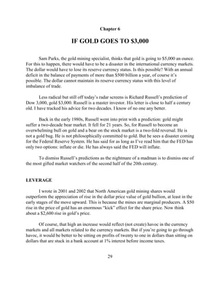 Chapter 6

                         IF GOLD GOES TO $3,000

        Sam Parks, the gold mining specialist, thinks that gold is going to $5,000 an ounce.
For this to happen, there would have to be a disaster in the international currency markets.
The dollar would have to lose its reserve currency status. Is this possible? With an annual
deficit in the balance of payments of more than $500 billion a year, of course it’s
possible. The dollar cannot maintain its reserve currency status with this level of
imbalance of trade.

        Less radical but still off today’s radar screens is Richard Russell’s prediction of
Dow 3,000, gold $3,000. Russell is a master investor. His letter is close to half a century
old. I have tracked his advice for two decades. I know of no one any better.

        Back in the early 1980s, Russell went into print with a prediction: gold might
suffer a two-decade bear market. It fell for 21 years. So, for Russell to become an
overwhelming bull on gold and a bear on the stock market is a two-fold reversal. He is
not a gold bug. He is not philosophically committed to gold. But he sees a disaster coming
for the Federal Reserve System. He has said for as long as I’ve read him that the FED has
only two options: inflate or die. He has always said the FED will inflate.

      To dismiss Russell’s predictions as the nightmare of a madman is to dismiss one of
the most gifted market watchers of the second half of the 20th century.


LEVERAGE

        I wrote in 2001 and 2002 that North American gold mining shares would
outperform the appreciation of rise in the dollar price value of gold bullion, at least in the
early stages of the move upward. This is because the mines are marginal producers. A $50
rise in the price of gold has an enormous “kick” effect for the share price. Now think
about a $2,600 rise in gold’s price.

       Of course, that high an increase would reflect (not create) havoc in the currency
markets and all markets related to the currency markets. But if you’re going to go through
havoc, it would be better to be sitting on profits of twenty to one in dollars than sitting on
dollars that are stuck in a bank account at 1% interest before income taxes.


                                             29
 