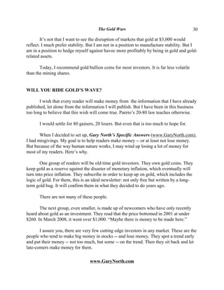 The Gold Wars                                        30

        It’s not that I want to see the disruption of markets that gold at $3,000 would
reflect. I much prefer stability. But I am not in a position to manufacture stability. But I
am in a position to hedge myself against havoc more profitably by being in gold and gold-
related assets.

       Today, I recommend gold bullion coins for most investors. It is far less volatile
than the mining shares.


WILL YOU RIDE GOLD’S WAVE?

       I wish that every reader will make money from the information that I have already
published, let alone from the information I will publish. But I have been in this business
too long to believe that this wish will come true. Pareto’s 20-80 law teaches otherwise.

       I would settle for 80 gainers, 20 losers. But even that is too much to hope for.

       When I decided to set up, Gary North’s Specific Answers (www.GaryNorth.com),
I had misgivings. My goal is to help readers make money -- or at least not lose money.
But because of the way human nature works, I may wind up losing a lot of money for
most of my readers. Here’s why.

       One group of readers will be old time gold investors. They own gold coins. They
keep gold as a reserve against the disaster of monetary inflation, which eventually will
turn into price inflation. They subscribe in order to keep up on gold, which includes the
logic of gold. For them, this is an ideal newsletter: not only free but written by a long-
term gold bug. It will confirm them in what they decided to do years ago.

       There are not many of these people.

       The next group, even smaller, is made up of newcomers who have only recently
heard about gold as an investment. They read that the price bottomed in 2001 at under
$260. In March 2008, it went over $1,000. “Maybe there is money to be made here.”

       I assure you, there are very few cutting edge investors in any market. These are the
people who tend to make big money in stocks -- and lose money. They spot a trend early
and put their money -- not too much, but some -- on the trend. Then they sit back and let
late-comers make money for them.

                                  www.GaryNorth.com
 