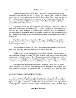 The Gold Wars                                        31

       The largest group on my mailing list -- Pareto’s 80% -- will provide the largest
number of people who lose big: the “NASDAQ, 1999" people. Why? Because they found
out too early for them to take action, psychologically speaking. They want to wait and see.
They want confirmation from others who are more innovative and who will make the
most money. They think, “I’ll look at this for a while.” They look. They read. They
ponder. Then they read some more.

       If gold’s price falls, they will not get hurt. But what if gold’s price rises? When it
does, these “wait and see” readers will think, “I should have acted. If gold ever goes back
down, I’ll buy.” They are asking for the improbable. They are waiting for confirmation.
The whole idea of confirmation is that confirmation must confirm upward. Procrastinators
don’t respond to setbacks, i.e., unconfirmations downward. It’s confirmation that drives
the price up.

       If gold rises, they’ll say to themselves, “It’s a good thing I didn’t buy. Gold is
going even lower.” If it reverses and goes back up, they will say, “I knew it! If it goes
back down again, I’ll buy.”

       They prefer life on the see-saw’s axis. They are in the middle so that they see the
price go up and down, but they don’t actually participate in the ride.

       The key is their refusal to take action. It is possible to buy any investment asset by
placing an order to buy at any price. This order is placed in advance. A person can specify
a purchase at a price 20% lower or above the current market price. He can place a pair of
orders: at a lower and higher price. So, of the price falls, he buys, but if it never falls, but
instead rises, he buys. Only if it doesn’t hit the trigger price does he not become an owner.

        Both approaches are economically rational. Both offer a prospective investor a
logical reason not to act now. He thinks it may go lower, but he fears that he might miss
out if it doesn’t, so he places an emergency “don’t let it get away” order at a higher price.


SELF-DECEPTION FIRST, FRENZY LATER

       Few people ever place buy specific advance orders with a broker. They prefer to
deceive themselves into believing that they really do intend to take action “one of these
days.” Their opposite arguments -- “I’ll buy if it ever goes lower” and “I’ll buy if it starts
to move upward” -- are in fact illusions. People are really saying, “I don’t intend to buy at

                                   www.GaryNorth.com
 