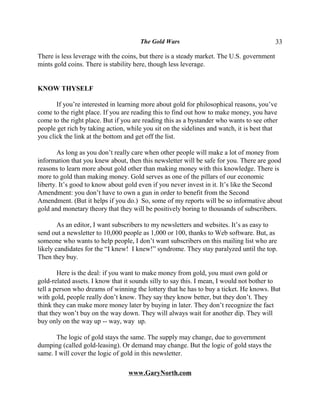 The Gold Wars                                        33

There is less leverage with the coins, but there is a steady market. The U.S. government
mints gold coins. There is stability here, though less leverage.


KNOW THYSELF

       If you’re interested in learning more about gold for philosophical reasons, you’ve
come to the right place. If you are reading this to find out how to make money, you have
come to the right place. But if you are reading this as a bystander who wants to see other
people get rich by taking action, while you sit on the sidelines and watch, it is best that
you click the link at the bottom and get off the list.

        As long as you don’t really care when other people will make a lot of money from
information that you knew about, then this newsletter will be safe for you. There are good
reasons to learn more about gold other than making money with this knowledge. There is
more to gold than making money. Gold serves as one of the pillars of our economic
liberty. It’s good to know about gold even if you never invest in it. It’s like the Second
Amendment: you don’t have to own a gun in order to benefit from the Second
Amendment. (But it helps if you do.) So, some of my reports will be so informative about
gold and monetary theory that they will be positively boring to thousands of subscribers.

        As an editor, I want subscribers to my newsletters and websites. It’s as easy to
send out a newsletter to 10,000 people as 1,000 or 100, thanks to Web software. But, as
someone who wants to help people, I don’t want subscribers on this mailing list who are
likely candidates for the “I knew! I knew!” syndrome. They stay paralyzed until the top.
Then they buy.

        Here is the deal: if you want to make money from gold, you must own gold or
gold-related assets. I know that it sounds silly to say this. I mean, I would not bother to
tell a person who dreams of winning the lottery that he has to buy a ticket. He knows. But
with gold, people really don’t know. They say they know better, but they don’t. They
think they can make more money later by buying in later. They don’t recognize the fact
that they won’t buy on the way down. They will always wait for another dip. They will
buy only on the way up -- way, way up.

       The logic of gold stays the same. The supply may change, due to government
dumping (called gold-leasing). Or demand may change. But the logic of gold stays the
same. I will cover the logic of gold in this newsletter.

                                  www.GaryNorth.com
 