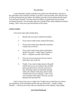 The Gold Wars                                        34

       I want subscribers calmly to decide to buy gold coins and hold them, and also to
buy gold shares and eventually sell them. I just don’t want my readers who refused to buy
to wind up buying from my readers who did buy and who are now selling into the mania.
You must know yourself. You must assess the effects of a gold mania on your future
investment decisions. You must take steps now to head off any mania-induced investment
strategy. I don’t want you to get hurt because of this report.


CONCLUSION

       Your action steps today include these:

              1.     Decide why you want to read this newsletter.

              2.     If you want to make money, distrust fiat money.

              3.     If you want to learn more about the economics
                     of gold, stay on the list.

              4.     If you aren’t ready to buy gold or gold shares,
                     decide a buy price -- below today’s market or
                     above -- and place an order with a broker.

              5.     If you are not convinced yet, but you want to
                     learn more, stay on the list.

              6.     Finally, if you want to make money in the gold
                     market, but you are not willing to buy until the
                     price goes back down to [$xxx], and you are
                     also unwilling to place an automatic purchase
                     order with a broker at this price, then it really
                     would be best if you avoid gold. I don’t want
                     you to get hurt in the mania. Trust me: you are
                     playing with emotional fire.

       I don’t want to lose you as a reader, but I’d rather lose you than hurt you. Know
your limitations. If the tremendous profits that you almost had -- “coulda, woulda,
shoulda” -- will drive you to buy when you should stay on the sidelines, stop reading.

                                  www.GaryNorth.com
 