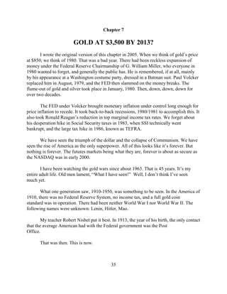 Chapter 7

                         GOLD AT $3,500 BY 2013?
       I wrote the original version of this chapter in 2005. When we think of gold’s price
at $850, we think of 1980. That was a bad year. There had been reckless expansion of
money under the Federal Reserve Chairmanship of G. William Miller, who everyone in
1980 wanted to forget, and generally the public has. He is remembered, if at all, mainly
by his appearance at a Washington costume party, dressed in a Batman suit. Paul Volcker
replaced him in August, 1979, and the FED then slammed on the money breaks. The
flame-out of gold and silver took place in January, 1980. Then, down, down, down for
over two decades.

        The FED under Volcker brought monetary inflation under control long enough for
price inflation to recede. It took back-to-back recessions, 1980/1981 to accomplish this. It
also took Ronald Reagan’s reduction in top marginal income tax rates. We forget about
his desperation hike in Social Security taxes in 1983, when SSI technically went
bankrupt, and the large tax hike in 1986, known as TEFRA.

       We have seen the triumph of the dollar and the collapse of Communism. We have
seen the rise of America as the only superpower. All of this looks like it’s forever. But
nothing is forever. The futures markets being what they are, forever is about as secure as
the NASDAQ was in early 2000.

        I have been watching the gold wars since about 1963. That is 45 years. It’s my
entire adult life. Old men lament, “What I have seen!” Well, I don’t think I’ve seen
much yet.

       What one generation saw, 1910-1950, was something to be seen. In the America of
1910, there was no Federal Reserve System, no income tax, and a full gold coin
standard was in operation. There had been neither World War I nor World War II. The
following names were unknown: Lenin, Hitler, Mao.

        My teacher Robert Nisbet put it best. In 1913, the year of his birth, the only contact
that the average American had with the Federal government was the Post
Office.

       That was then. This is now.



                                             35
 