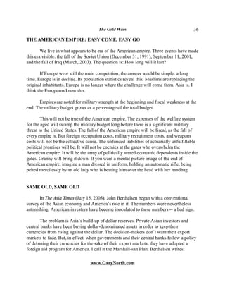 The Gold Wars                                       36

THE AMERICAN EMPIRE: EASY COME, EASY GO

        We live in what appears to be era of the American empire. Three events have made
this era visible: the fall of the Soviet Union (December 31, 1991), September 11, 2001,
and the fall of Iraq (March, 2003). The question is: How long will it last?

       If Europe were still the main competition, the answer would be simple: a long
time. Europe is in decline. Its population statistics reveal this. Muslims are replacing the
original inhabitants. Europe is no longer where the challenge will come from. Asia is. I
think the Europeans know this.

      Empires are noted for military strength at the beginning and fiscal weakness at the
end. The military budget grows as a percentage of the total budget.

        This will not be true of the American empire. The expenses of the welfare system
for the aged will swamp the military budget long before there is a significant military
threat to the United States. The fall of the American empire will be fiscal, as the fall of
every empire is. But foreign occupation costs, military recruitment costs, and weapons
costs will not be the collective cause. The unfunded liabilities of actuarially unfulfillable
political promises will be. It will not be enemies at the gates who overwhelm the
American empire. It will be the army of politically armed economic dependents inside the
gates. Granny will bring it down. If you want a mental picture image of the end of
American empire, imagine a man dressed in uniform, holding an automatic rifle, being
pelted mercilessly by an old lady who is beating him over the head with her handbag.


SAME OLD, SAME OLD

       In The Asia Times (July 15, 2003), John Berthelsen began with a conventional
survey of the Asian economy and America’s role in it. The numbers were nevertheless
astonishing. American investors have become inoculated to these numbers -- a bad sign.

       The problem is Asia’s build-up of dollar reserves. Private Asian investors and
central banks have been buying dollar-denominated assets in order to keep their
currencies from rising against the dollar. The decision-makers don’t want their export
markets to fade. But, in effect, when governments and their central banks follow a policy
of debasing their currencies for the sake of their export markets, they have adopted a
foreign aid program for America. I call it the Marshall-san Plan. Berthelsen writes:

                                   www.GaryNorth.com
 