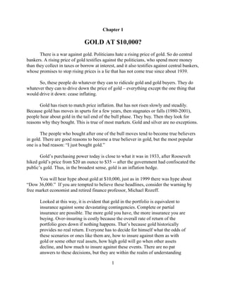 Chapter 1

                                GOLD AT $10,000?
       There is a war against gold. Politicians hate a rising price of gold. So do central
bankers. A rising price of gold testifies against the politicians, who spend more money
than they collect in taxes or borrow at interest, and it also testifies against central bankers,
whose promises to stop rising prices is a lie that has not come true since about 1939.

      So, these people do whatever they can to ridicule gold and gold buyers. They do
whatever they can to drive down the price of gold – everything except the one thing that
would drive it down: cease inflating.

      Gold has risen to match price inflation. But has not risen slowly and steadily.
Because gold has moves in spurts for a few years, then stagnates or falls (1980-2001),
people hear about gold in the tail end of the bull phase. They buy. Then they look for
reasons why they bought. This is true of most markets. Gold and silver are no exceptions.

       The people who bought after one of the bull moves tend to become true believers
in gold. There are good reasons to become a true believer in gold, but the most popular
one is a bad reason: “I just bought gold.”

       Gold’s purchasing power today is close to what it was in 1933, after Roosevelt
hiked gold’s price from $20 an ounce to $35 -- after the government had confiscated the
public’s gold. Thus, in the broadest sense, gold is an inflation hedge.

      You will hear hype about gold at $10,000, just as in 1999 there was hype about
“Dow 36,000.” If you are tempted to believe these headlines, consider the warning by
free market economist and retired finance professor, Michael Rozeff.

       Looked at this way, it is evident that gold in the portfolio is equivalent to
       insurance against some devastating contingencies. Complete or partial
       insurance are possible. The more gold you have, the more insurance you are
       buying. Over-insuring is costly because the overall rate of return of the
       portfolio goes down if nothing happens. That’s because gold historically
       provides no real return. Everyone has to decide for himself what the odds of
       these scenarios or ones like them are, how to insure against them as with
       gold or some other real assets, how high gold will go when other assets
       decline, and how much to insure against these events. There are no pat
       answers to these decisions, but they are within the realm of understanding

                                               1
 
