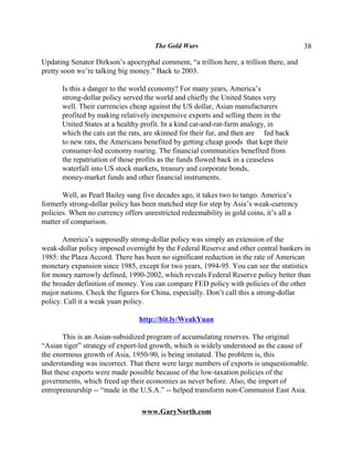 The Gold Wars                                      38

Updating Senator Dirkson’s apocryphal comment, “a trillion here, a trillion there, and
pretty soon we’re talking big money.” Back to 2003.

      Is this a danger to the world economy? For many years, America’s
      strong-dollar policy served the world and chiefly the United States very
      well. Their currencies cheap against the US dollar, Asian manufacturers
      profited by making relatively inexpensive exports and selling them in the
      United States at a healthy profit. In a kind cat-and-rat-farm analogy, in
      which the cats eat the rats, are skinned for their fur, and then are fed back
      to new rats, the Americans benefited by getting cheap goods that kept their
      consumer-led economy roaring. The financial communities benefited from
      the repatriation of those profits as the funds flowed back in a ceaseless
      waterfall into US stock markets, treasury and corporate bonds,
      money-market funds and other financial instruments.

       Well, as Pearl Bailey sang five decades ago, it takes two to tango. America’s
formerly strong-dollar policy has been matched step for step by Asia’s weak-currency
policies. When no currency offers unrestricted redeemability in gold coins, it’s all a
matter of comparison.

       America’s supposedly strong-dollar policy was simply an extension of the
weak-dollar policy imposed overnight by the Federal Reserve and other central bankers in
1985: the Plaza Accord. There has been no significant reduction in the rate of American
monetary expansion since 1985, except for two years, 1994-95. You can see the statistics
for money narrowly defined, 1990-2002, which reveals Federal Reserve policy better than
the broader definition of money. You can compare FED policy with policies of the other
major nations. Check the figures for China, especially. Don’t call this a strong-dollar
policy. Call it a weak yuan policy.

                                http://bit.ly/WeakYuan

       This is an Asian-subsidized program of accumulating reserves. The original
“Asian tiger” strategy of export-led growth, which is widely understood as the cause of
the enormous growth of Asia, 1950-90, is being imitated. The problem is, this
understanding was incorrect. That there were large numbers of exports is unquestionable.
But these exports were made possible because of the low-taxation policies of the
governments, which freed up their economies as never before. Also, the import of
entrepreneurship -- “made in the U.S.A.” -- helped transform non-Communist East Asia.

                                 www.GaryNorth.com
 