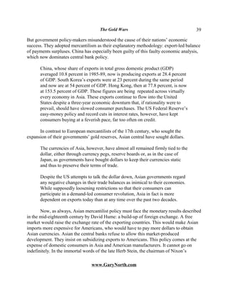 The Gold Wars                                    39

But government policy-makers misunderstood the cause of their nations’ economic
success. They adopted mercantilism as their explanatory methodology: export-led balance
of payments surpluses. China has especially been guilty of this faulty economic analysis,
which now dominates central bank policy.

      China, whose share of exports in total gross domestic product (GDP)
      averaged 10.8 percent in 1985-89, now is producing exports at 28.4 percent
      of GDP. South Korea’s exports were at 23 percent during the same period
      and now are at 54 percent of GDP. Hong Kong, then at 77.8 percent, is now
      at 153.5 percent of GDP. These figures are being repeated across virtually
      every economy in Asia. These exports continue to flow into the United
      States despite a three-year economic downturn that, if rationality were to
      prevail, should have slowed consumer purchases. The US Federal Reserve’s
      easy-money policy and record cuts in interest rates, however, have kept
      consumers buying at a feverish pace, far too often on credit.

      In contrast to European mercantilists of the 17th century, who sought the
expansion of their governments’ gold reserves, Asian central have sought dollars.

      The currencies of Asia, however, have almost all remained firmly tied to the
      dollar, either through currency pegs, reserve boards or, as in the case of
      Japan, as governments have bought dollars to keep their currencies static
      and thus to preserve their terms of trade.

      Despite the US attempts to talk the dollar down, Asian governments regard
      any negative changes in their trade balances as inimical to their economies.
      While supposedly loosening restrictions so that their consumers can
      participate in a demand-led consumer revolution, Asia in fact is more
      dependent on exports today than at any time over the past two decades.

       Now, as always, Asian mercantilist policy must face the monetary results described
in the mid-eighteenth century by David Hume: a build-up of foreign exchange. A free
market would raise the exchange rate of the exporting countries. This would make Asian
imports more expensive for Americans, who would have to pay more dollars to obtain
Asian currencies. Asian the central banks refuse to allow this market-produced
development. They insist on subsidizing exports to Americans. This policy comes at the
expense of domestic consumers in Asia and American manufacturers. It cannot go on
indefinitely. In the immortal words of the late Herb Stein, the chairman of Nixon’s

                                 www.GaryNorth.com
 