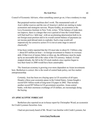 The Gold Wars                                       40

Council of Economic Advisers, when something cannot go on, it has a tendency to stop.

       But perpetual-motion machines don’t work. The monumental scale of
       Asia’s dollar reserves and the size of America’s deficit are starting to make
       economists and strategists nervous. Wayne Godley, an economist at the
       Levy Economics Institute in New York, writes: “If the balance of trade does
       not improve, there is a danger that over a period of time the United States
       will find itself in a ‘debt trap’, with an accelerating deterioration both in its
       net foreign-asset position and in its overall current balance of payments (as
       net income paid abroad starts to explode). Such a trap would call
       imperatively for corrective action if it is not at some stage to unravel
       chaotically.”

       It has been widely reported that the US must take in about $1.3 billion a day
       -- about $55 million an hour -- in foreign investment to finance its overseas
       debt. If that river of money falters or dries up, the difference must be made
       up by an inexorable fall in the value of the US currency. Indeed, if it had
       stopped already, the fall in the US stock markets since equities began to
       lose their luster in 2000 would have been catastrophic.

       The American economy is growing ever-more dependent on Asian investments
here. Berthelsen is correct: this is the result of central bank policy, not free market
entrepreneurship.

       Certainly, Asia has been on a buying spree in US securities of all types.
       Despite a three-year economic pause in the United States, Asians bought a
       record $201 billion worth of long-term US paper in 2002. That includes
       another record $97 billion in US government securities. Asian central
       banks, with their enormous overhangs of US dollars, are increasingly doing
       the buying.


AN APOCALYPTIC FORECAST

       Berthelsen also reported on an in-house report by Christopher Wood, an economist
for Credit Lyonnais Securities Asia.

       I had not previously heard of Mr. Wood. I am familiar with Credit Lyonnais, but

                                   www.GaryNorth.com
 