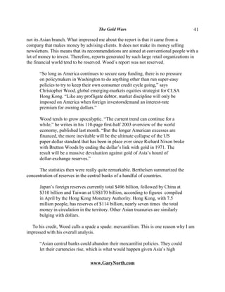 The Gold Wars                                     41

not its Asian branch. What impressed me about the report is that it came from a
company that makes money by advising clients. It does not make its money selling
newsletters. This means that its recommendations are aimed at conventional people with a
lot of money to invest. Therefore, reports generated by such large retail organizations in
the financial world tend to be reserved. Wood’s report was not reserved.

      “So long as America continues to secure easy funding, there is no pressure
      on policymakers in Washington to do anything other than run super-easy
      policies to try to keep their own consumer credit cycle going,” says
      Christopher Wood, global emerging-markets equities strategist for CLSA
      Hong Kong. “Like any profligate debtor, market discipline will only be
      imposed on America when foreign investorsdemand an interest-rate
      premium for owning dollars.”

      Wood tends to grow apocalyptic. “The current trend can continue for a
      while,” he writes in his 110-page first-half 2003 overview of the world
      economy, published last month. “But the longer American excesses are
      financed, the more inevitable will be the ultimate collapse of the US
      paper-dollar standard that has been in place ever since Richard Nixon broke
      with Bretton Woods by ending the dollar’s link with gold in 1971. The
      result will be a massive devaluation against gold of Asia’s hoard of
      dollar-exchange reserves.”

      The statistics then were really quite remarkable. Berthelsen summarized the
concentration of reserves in the central banks of a handful of countries.

      Japan’s foreign reserves currently total $496 billion, followed by China at
      $310 billion and Taiwan at US$170 billion, according to figures compiled
      in April by the Hong Kong Monetary Authority. Hong Kong, with 7.5
      million people, has reserves of $114 billion, nearly seven times the total
      money in circulation in the territory. Other Asian treasuries are similarly
      bulging with dollars.

  To his credit, Wood calls a spade a spade: mercantilism. This is one reason why I am
impressed with his overall analysis.

      “Asian central banks could abandon their mercantilist policies. They could
      let their currencies rise, which is what would happen given Asia’s high

                                 www.GaryNorth.com
 