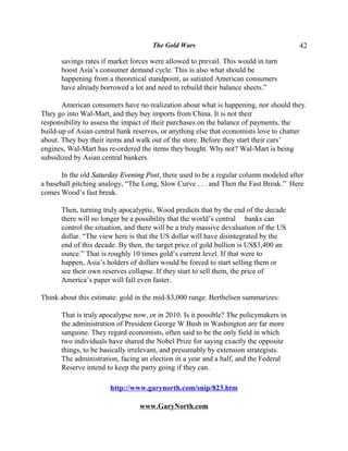 The Gold Wars                                     42

      savings rates if market forces were allowed to prevail. This would in turn
      boost Asia’s consumer demand cycle. This is also what should be
      happening from a theoretical standpoint, as satiated American consumers
      have already borrowed a lot and need to rebuild their balance sheets.”

       American consumers have no realization about what is happening, nor should they.
They go into Wal-Mart, and they buy imports from China. It is not their
responsibility to assess the impact of their purchases on the balance of payments, the
build-up of Asian central bank reserves, or anything else that economists love to chatter
about. They buy their items and walk out of the store. Before they start their cars’
engines, Wal-Mart has re-ordered the items they bought. Why not? Wal-Mart is being
subsidized by Asian central bankers.

       In the old Saturday Evening Post, there used to be a regular column modeled after
a baseball pitching analogy, “The Long, Slow Curve . . . and Then the Fast Break.” Here
comes Wood’s fast break.

      Then, turning truly apocalyptic, Wood predicts that by the end of the decade
      there will no longer be a possibility that the world’s central banks can
      control the situation, and there will be a truly massive devaluation of the US
      dollar. “The view here is that the US dollar will have disintegrated by the
      end of this decade. By then, the target price of gold bullion is US$3,400 an
      ounce.” That is roughly 10 times gold’s current level. If that were to
      happen, Asia’s holders of dollars would be forced to start selling them or
      see their own reserves collapse. If they start to sell them, the price of
      America’s paper will fall even faster.

Think about this estimate: gold in the mid-$3,000 range. Berthelsen summarizes:

      That is truly apocalypse now, or in 2010. Is it possible? The policymakers in
      the administration of President George W Bush in Washington are far more
      sanguine. They regard economists, often said to be the only field in which
      two individuals have shared the Nobel Prize for saying exactly the opposite
      things, to be basically irrelevant, and presumably by extension strategists.
      The administration, facing an election in a year and a half, and the Federal
      Reserve intend to keep the party going if they can.

                       http://www.garynorth.com/snip/823.htm

                                 www.GaryNorth.com
 