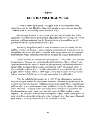 Chapter 8

                   GOLD IS A POLITICAL METAL

       If I were to write a report called The Copper Wars, it would not attract many
subscribers, even for free. The Silver Wars might attract a few more, but not many. But
The Gold Wars has been read by tens of thousands. Why?

      When I imply that there is a war against gold, gold bugs with silver hair nod in
agreement. When I say that the government is opposed to the public’s using gold coins in
exchange, gold bugs understand exactly. They see that the war on gold is a war of
government officials against private owners of gold.

       When I say that gold is a political metal, I mean more than the obvious fact that
gold has political ramifications. I mean something more significant. I mean that gold has
always been intertwined with politics, that gold, alone among metals until the success of
the Manhattan Project added uranium to the list, has been the uniquely political metal.

        In some societies, we can speak of “the silver wars.” China used a silver standard
for generations. The same was true in the colonial United States. “Pieces of eight” were
Spanish silver coins that served as America’s primary currency until the mid-nineteenth
century. (The most detailed and accurate Constitutional history of American money is
Pieces of Eight, by Edwin Viera. The older, shorter edition is more suitable for normal
people. The two-volume edition at 1,600 pages is not aimed at normal people; it’s aimed
at legal historians. At $400 a set on the used book market, few will read it.)

       After the end of the Napoleonic wars in 1815, Western European governments
moved to the gold standard for international commerce. This made the gold standard the
domestic monetary standard, too. But because governments adopted fixed prices between
gold and silver -- price controls -- their laws would drive one or the other metallic coinage
out of circulation. The legally overvalued money metal coins stayed in circulation. The
legally undervalued money metal coins went into hoards, the black market, or were
exported. This, of course, is the inevitable consequence of price controls: shortages of the
item whose legal price is below the market price. Gresham’s law -- bad money drives out
good money -- is merely an application of the law of price controls.




                                             44
 