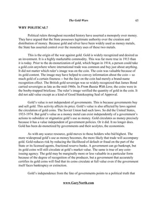 The Gold Wars                                        45

WHY POLITICAL?

       Political rulers throughout recorded history have asserted a monopoly over money.
They have argued that the State possesses legitimate authority over the creation and
distribution of money. Because gold and silver have been widely used as money metals,
the State has asserted control over the monetary uses of these two metals.

         This is the origin of the war against gold. Gold is widely recognized and desired as
an investment. It is a highly marketable commodity. This was far more true in 1913 than
it is today. Prior to the de-monetization of gold, which began in 1914, a person could take
a gold coin anywhere where international trade was common and buy just about anything.
It did not matter which ruler’s image was on the coin. The coin was valuable because of
its gold content. The image may have helped to convey information about the coin -- so
much gold of a certain fineness -- but the face on the coin had merely a brand-name
recognition effect. The British gold sovereign was so widely recognized that James Bond
carried sovereigns as late as the mid-1960s. In From Russia With Love, the coins were in
the booby-trapped briefcase. The ruler’s image verified the quantity of gold in the coin. It
did not add value except as a kind of Good Statekeeping Seal of Approval.

        Gold’s value is not independent of governments. This is because governments buy
and sell gold. This activity affects its price. Gold’s value is also affected by laws against
the circulation of gold coins. The Soviet Union had such laws. So did the United States,
1933-1974. But gold’s value as a money metal can exist independently of a government’s
actions to subsidize or stigmatize gold’s use as money. Gold circulates as money precisely
because it has a value independent of government policies. Or it did. It no longer does.
Gold has been de-monetized by governments and their acolytes, the economists.

        As with any scarce resource, gold moves to those holders who bid highest. The
more widespread gold’s use as money becomes, the more likely that trade will accompany
gold. Gold reduces risk by reducing the likelihood of default or fraud on the part of the
State or its licensed agents, fractional reserve banks. A government can go bankrupt, but
its gold coins will still circulate at gold’s market value. The same is true of any coin-
issuing agency. The gold may be marginally more or less valuable in a particular form
because of the degree of recognition of the producer, but a government that accurately
certifies its gold coins will find that its coins circulate at full value even if the government
itself faces bankruptcy or extinction.

       Gold’s independence from the fate of governments points to a political truth that

                                   www.GaryNorth.com
 