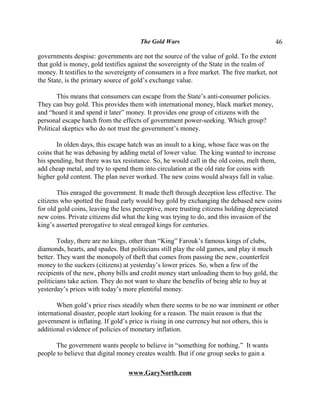 The Gold Wars                                      46

governments despise: governments are not the source of the value of gold. To the extent
that gold is money, gold testifies against the sovereignty of the State in the realm of
money. It testifies to the sovereignty of consumers in a free market. The free market, not
the State, is the primary source of gold’s exchange value.

       This means that consumers can escape from the State’s anti-consumer policies.
They can buy gold. This provides them with international money, black market money,
and “hoard it and spend it later” money. It provides one group of citizens with the
personal escape hatch from the effects of government power-seeking. Which group?
Political skeptics who do not trust the government’s money.

       In olden days, this escape hatch was an insult to a king, whose face was on the
coins that he was debasing by adding metal of lower value. The king wanted to increase
his spending, but there was tax resistance. So, he would call in the old coins, melt them,
add cheap metal, and try to spend them into circulation at the old rate for coins with
higher gold content. The plan never worked. The new coins would always fall in value.

       This enraged the government. It made theft through deception less effective. The
citizens who spotted the fraud early would buy gold by exchanging the debased new coins
for old gold coins, leaving the less perceptive, more trusting citizens holding depreciated
new coins. Private citizens did what the king was trying to do, and this invasion of the
king’s asserted prerogative to steal enraged kings for centuries.

        Today, there are no kings, other than “King” Farouk’s famous kings of clubs,
diamonds, hearts, and spades. But politicians still play the old games, and play it much
better. They want the monopoly of theft that comes from passing the new, counterfeit
money to the suckers (citizens) at yesterday’s lower prices. So, when a few of the
recipients of the new, phony bills and credit money start unloading them to buy gold, the
politicians take action. They do not want to share the benefits of being able to buy at
yesterday’s prices with today’s more plentiful money.

       When gold’s price rises steadily when there seems to be no war imminent or other
international disaster, people start looking for a reason. The main reason is that the
government is inflating. If gold’s price is rising in one currency but not others, this is
additional evidence of policies of monetary inflation.

      The government wants people to believe in “something for nothing.” It wants
people to believe that digital money creates wealth. But if one group seeks to gain a

                                  www.GaryNorth.com
 