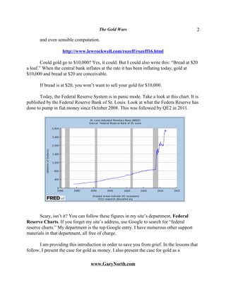 The Gold Wars                                        2

       and even sensible computation.

                   http://www.lewrockwell.com/rozeff/rozeff16.html

        Could gold go to $10,000? Yes, it could. But I could also write this: “Bread at $20
a loaf.” When the central bank inflates at the rate it has been inflating today, gold at
$10,000 and bread at $20 are conceivable.

       If bread is at $20, you won’t want to sell your gold for $10,000.

       Today, the Federal Reserve System is in panic mode. Take a look at this chart. It is
published by the Federal Reserve Bank of St. Louis. Look at what the Federa Reserve has
done to pump in fiat money since October 2008. This was followed by QE2 in 2011.




       Scary, isn’t it? You can follow these figures in my site’s department, Federal
Reserve Charts. If you forget my site’s address, use Google to search for “federal
reserve charts.” My department is the top Google entry. I have numerous other support
materials in that department, all free of charge.

       I am providing this introduction in order to save you from grief. In the lessons that
follow, I present the case for gold as money. I also present the case for gold as a

                                  www.GaryNorth.com
 