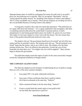 The Gold Wars                                       47

disproportionate share of wealth by exchanging fiat money for gold, only to see gold’s
price rise, the politicians try to stop this. They cry out against “speculators” who are
“acting against the public interest” by “profiting at the expense of widows and orphans.”
This is a more acceptable way of saying: “These private amateurs are invading our turf in
the ever-profitable business of looting widows and orphans.”

        A rising price of gold is like a trip-wire alarm that announces: “The politicians are
at it again. Bolt down the furniture.” It is a signal, published in the newspapers, that there
is something untrustworthy about the central bank’s monetary policies. It alerts
entrepreneurs to start buying goods before prices rise further. So, prices rise even faster.
This makes it even more expensive to buy votes with fiat money. The new money buys
fewer of the goodies that politicians hand out to buy votes.

       The skeptics who say “the government should never be trusted” get rid of the new
money and buy at yesterday’s prices. The trusting souls who say, “The government is our
friend” hang onto the money, only to see it fall in value. The skeptics win; the State-
trusting citizens lose. This is an affront to the politicians. It raises the cost of trust.
Economic law then takes over: “At a higher cost, less will be supplied.” More citizens
begin to distrust the government.

       The politicians deeply resent this aspect of gold, for the same reason that a burglar
resents the widespread installation of burglar alarms.


THE CAMPAIGN AGAINST GOLD

      The State has adopted several strategies in undermining the use of gold as coinage.
Here are a few of the more common strategies.

       1.     Issue paper IOU’s for gold, called gold certificates.

       2.     Issue more of these certificates than there is gold to redeem
              all of them on demand on the same day. “Suckers!”

       3.     Allow commercial banks to do the same thing. “Suckers!”

       4.     Create a central bank that stands ready to issue gold to bail
              out any bank that experiences a gold run.

                                   www.GaryNorth.com
 