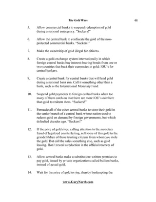 The Gold Wars                             48

5.    Allow commercial banks to suspend redemption of gold
      during a national emergency. “Suckers!”

6.    Allow the central bank to confiscate the gold of the now-
      protected commercial banks. “Suckers!”

7.    Make the ownership of gold illegal for citizens.

8.    Create a gold-exchange system internationally in which
      foreign central banks buy interest-bearing bonds from one or
      two countries that back their currencies in gold: IOU’s for
      central bankers.

9.    Create a central bank for central banks that will lend gold
      during a national bank run. Call it something other than a
      bank, such as the International Monetary Fund.

10.   Suspend gold payments to foreign central banks when too
      many of them catch on that there are more IOU’s out there
      than gold to redeem them. “Suckers!”

11.   Persuade all of the other central banks to store their gold in
      the senior branch of a central bank whose nation used to
      redeem gold on demand by foreign governments, but which
      defaulted decades ago. “Suckers!”

12.   If the price of gold rises, calling attention to the monetary
      fraud of legalized counterfeiting, sell some of this gold to the
      grandchildren of those trusting citizens from whom you stole
      the gold. But call the sales something else, such as gold
      leasing. Don’t reveal a reduction in the official reserves of
      gold.

13.   Allow central banks make a substitution: written promises to
      pay gold, issued by private organizations called bullion banks,
      instead of actual gold.

14.   Wait for the price of gold to rise, thereby bankrupting the

                          www.GaryNorth.com
 