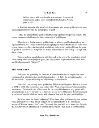 The Gold Wars                                       49

              bullion banks, which will not be able to repay. These are all
              corporations, and so enjoy limited liability benefits. No one
              goes to jail.

       In this final scenario, who wins? All those people who bought gold while the gold-
leasing operations lowered the market price of gold.

       Today, the central banks’ gold is steadily being repatriated to private owners. The
central banks are subsidizing the future net worth of gold buyers.

       When there is finally no more gold to lease, or when central bankers at long last
figure out that IOU’s issued by recently bankrupted gold bullion banks are not really what
central bankers need to establish public confidence in their forecasting abilities, the price
of gold will skyrocket. At that point, the public will decide it’s time to buy -- at high and
rising prices.

        Those who have already bought will then look at the rest of the population, which
failed to buy while the buying was good, and very quietly, in private circles, issue their
unofficial assessment: “Suckers!”


THE SHORT RUN

        Politicians are guided by the short run. Central bankers take a longer view than
politicians, but ultimately, they are the handmaidens -- if that’s the correct metaphor -- of
the politicians. They do what they are told during a political crisis.

       Politicians care nothing about gold today. This is something new. This was not true
in 1971 or 1931. The economists care just as little. What gets politicians’ attention is the
interest rate. The same is true of investors. So, the central bankers can play games with
gold, lending it at 0.3% per year, as if this were a wise move. Of course, this arrangement
is a whale of a deal for bullion banks, which borrow low, sell the gold, and lend high.

      But what about the day of reckoning? What about when gold starts up, and bullion
banks cannot afford to buy it back and pay off the central banks in the commodity
borrowed? Central bankers don’t care. They think that gold will never again be a factor in
the monetary affairs of mankind. When they think “never,” they mean in their lifetimes.



                                   www.GaryNorth.com
 