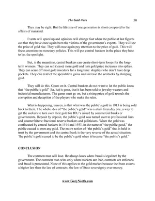 The Gold Wars                                        50

        They may be right. But the lifetime of one generation is short compared to the
affairs of mankind.

        Events will speed up and opinions will change fast when the public at last figures
out that they have once again been the victims of the government’s experts. They will see
the price of gold rise. They will once again pay attention to the price of gold. This will
focus attention on monetary policies. This will put central bankers in the place they hate
to be: the spotlight.

      But, in the meantime, central bankers can create short-term losses for the long-
term winners. They can sell (lease) more gold and turn gold price increases into spikes.
They can scare off most gold investors for a long time: skeptics who don’t have deep
pockets. They can restrict the speculative gains and increase the set-backs by dumping
gold.

        They will do this. Count on it. Central bankers do not want to let the public know
that “the public’s gold” (ha, ha) is gone, that it has been sold to jewelry wearers and
industrial manufacturers. The game must go on, but a rising price of gold reveals the
corruption and deception of the players who make the rules.

       What is happening, unseen, is that what was the public’s gold in 1913 is being sold
back to them. The whole idea of “the public’s gold” was a sham from day one, a way to
get the suckers to turn over their gold for IOU’s issued by commercial banks or
governments. Deposit by deposit, the public’s gold was turned over to professional liars
and counterfeiters: fractional reserve bankers and politicians. When the gold was
confiscated by central bankers in 1914 and 1933, in the name of “the public good,” the
public ceased to own any gold. The entire notion of “the public’s gold” that is held in
trust by the government and the central bank is the very reverse of the actual situation.
The public’s gold ceased to be the public’s gold when it became “the public’s gold.”


CONCLUSION

       The common man will lose. He always loses when fraud is legalized by the
government. The common man wins only when markets are free, contracts are enforced,
and fraud is prosecuted. None of this applies to the gold market because the State asserts
a higher law than the law of contracts: the law of State sovereignty over money.



                                  www.GaryNorth.com
 