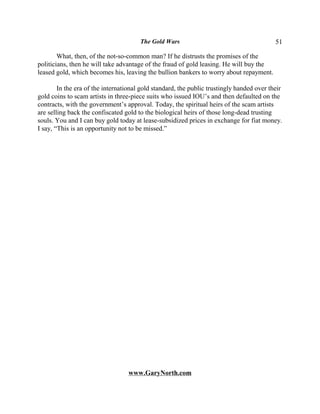 The Gold Wars                                       51

        What, then, of the not-so-common man? If he distrusts the promises of the
politicians, then he will take advantage of the fraud of gold leasing. He will buy the
leased gold, which becomes his, leaving the bullion bankers to worry about repayment.

        In the era of the international gold standard, the public trustingly handed over their
gold coins to scam artists in three-piece suits who issued IOU’s and then defaulted on the
contracts, with the government’s approval. Today, the spiritual heirs of the scam artists
are selling back the confiscated gold to the biological heirs of those long-dead trusting
souls. You and I can buy gold today at lease-subsidized prices in exchange for fiat money.
I say, “This is an opportunity not to be missed.”




                                  www.GaryNorth.com
 