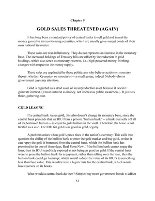 Chapter 9

              GOLD SALES THREATENED (AGAIN)
      It has long been a standard policy of central banks to sell gold and invest the
money gained in interest-bearing securities, which are usually government bonds of their
own national treasuries.

       These sales are non-inflationary. They do not represent an increase in the monetary
base. The increased holdings of Treasury bills are offset by the reduction in gold
holdings, which also serve as monetary reserves, i.e., high-powered money. Nothing
changes with respect to the money supply.

       These sales are applauded by those politicians who believe academic monetary
theory, whether Keynesian or monetarist -- a small group, indeed. Nobody else in
government pays any attention.

        Gold is regarded as a dead asset or an unproductive asset because it doesn’t
generate interest. (I mean interest as money, not interest as public awareness.) It just sits
there, gathering dust.


GOLD LEASING

        If a central bank leases gold, this also doesn’t change its monetary base, since the
central bank pretends that an IOU from a private “bullion bank” -- a bank that sells off all
of its borrowed bullion -- is equal to gold bullion in the vault. Therefore, the lease is not
treated as a sale. The IOU for gold is as good as gold, legally.

        A problem arises when gold’s price rises in the nation’s currency. This calls into
question the ability of the bullion bank to enter the gold market and buy gold, so that it
can repay the gold it borrowed from the central bank, which the bullion bank has
promised to do one of these days, Real Soon Now. If the bullion bank cannot repay the
loan, then its IOU is publicly exposed as not being as good as gold. If the central bank
were to press the bullion bank for repayment, rather than rolling over the loan, then the
bullion bank could go bankrupt, which would reduce the value of its IOU’s to something
less than face value. This would create a legal crisis for the central bank, which would
lose reserves on its books.

       What would a central bank do then? Simple: buy more government bonds to offset

                                             52
 