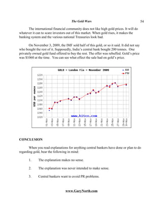 The Gold Wars                                         54

      The international financial community does not like high gold prices. It will do
whatever it can to scare investors out of this market. When gold rises, it makes the
banking system and the various national Treasuries look bad.

       On November 3, 2009, the IMF sold half of this gold, or so it said. It did not say
who bought the rest of it. Supposedly, India’s central bank bought 200 tonnes. One
privately owned gold fund offered to buy the rest. The offer was rebuffed. Gold’s price
was $1060 at the time. You can see what effect the sale had on gold’s price.




CONCLUSION

       When you read explanations for anything central bankers have done or plan to do
regarding gold, bear the following in mind:

       1.     The explanation makes no sense.

       2.     The explanation was never intended to make sense.

       3.     Central bankers want to avoid PR problems.



                                  www.GaryNorth.com
 
