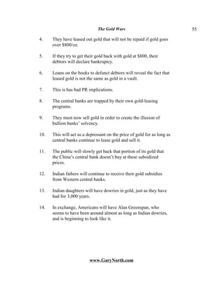 The Gold Wars                              55

4.    They have leased out gold that will not be repaid if gold goes
      over $800/oz.

5.    If they try to get their gold back with gold at $800, their
      debtors will declare bankruptcy.

6.    Loans on the books to defunct debtors will reveal the fact that
      leased gold is not the same as gold in a vault.

7.    This is has bad PR implications.

8.    The central banks are trapped by their own gold-leasing
      programs.

9.    They must now sell gold in order to create the illusion of
      bullion banks’ solvency.

10.   This will act as a depressant on the price of gold for as long as
      central banks continue to lease gold and sell it.

11.   The public will slowly get back that portion of its gold that
      the China’s central bank doesn’t buy at these subsidized
      prices.

12.   Indian fathers will continue to receive their gold subsidies
      from Western central banks.

13.   Indian daughters will have dowries in gold, just as they have
      had for 3,000 years.

14.   In exchange, Americans will have Alan Greenspan, who
      seems to have been around almost as long as Indian dowries,
      and is beginning to look like it.




                          www.GaryNorth.com
 