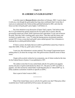 Chapter 10

                      IS AMERICA’S GOLD GONE?

        I sent this report to Remnant Review subscribers in February, 2002. I want to share
it with you, even though the gold market has long since confirmed what I wrote then. I
want you to understand why I believed that gold had bottomed in 2001, and what the
forces are that will push gold’s price higher. I still believe it.

       Pay close attention to my discussion of James Turk’s reports. Turk believes that
the U.S. government has quietly leased out all of its gold. If he is correct, then the
government cannot get it back. Gold’s borrowers have paid about 1% per year to borrow
the gold. Then they sold it, pushing gold’s price down. Then they took the money and
invested it at market rates -- over 7% when the leasing process accelerated sometime
around 1997. It was a sweet deal until gold’s price started upward. Now it threatens to
bankrupt the so-called gold-bullion banks.

       If Turk is correct, the banks that are in debt in gold bullion cannot buy it back to
repay their debts. If they try, gold’s price will soar.

        I warn you, this information is arcane material. The average Congressman knows
nothing about it, let alone the average voter. But gold investors should be aware of these
issues.

        I begin with an article written by two economists, one of whom worked at the time
for the Federal Reserve System. It was published in 1997.

       The authors wrote that if every central bank sold all of its gold in one gigantic
auction, the price of gold would decline by about 11%. The price in 1997 was $350. A
gigantic, one-shot auction by central banks would drop the price to “about $309" (p. 3).
(Only academic economists would be as specific as $309.)

       Here is part of what I wrote in 2002. . . .

                                         *******

      What if the United States were to sell all of its gold in one shot? What price effect
would this have? Gold would fall by $10 an ounce, the report says.


                                              56
 