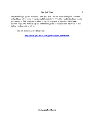 The Gold Wars                                           3

long-term hedge against inflation. I own gold. But I am not naive about gold. I used to
sell gold and silver coins. It was the right time to buy: 1973. But I understand that people
get married to their investments. Gold is a good long-term investment. It is a good
disaster hedge. But it moves up fast and then stagnates. So does silver. Be aware of this
before you buy gold or silver.

       You can monitor gold’s price here:

                 http://www.garynorth.com/public/department32.cfm




                                  www.GaryNorth.com
 