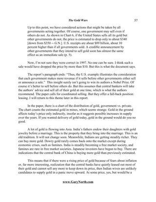 The Gold Wars                                       57

       Up to this point, we have considered actions that might be taken by all
       governments acting together. Of course, one government may sell even if
       others do not. As shown in Chart 6, if the United States sells all its gold but
       other governments do not, the price is estimated to drop only to about $340
       [down from $350 -- G.N.]. U.S. receipts are about $89 billion, about 10
       percent higher than if all governments sold. A credible announcement by
       other governments that they intend to sell gold soon has almost the same
       effect as an immediate sale (p. 5).

       Now, I’m not sure they were correct in 1997. No one can be sure. I think such a
sale would have dropped the price by more than $10. But this is what the document says.

       The report’s paragraph ends: “Thus, the U.S. example illustrates the consideration
that each government makes more revenue if it sells before other governments either sell
or announce a sale.” This insight surely isn’t going to win its authors a Nobel Prize. Of
course it’s better to sell before others do. But this assumes that central bankers will take
the authors’ advice and sell all of their gold at one time, which is what the authors
recommend. The paper calls for coordinated selling. But they offer a fall-back position:
leasing. I will return to this theme later in this report.

       In the paper, there is a chart of the distribution of gold, government vs. private.
The chart counts the estimated gold in mines, which seems strange. Gold in the ground
affects today’s price only indirectly, insofar as it suggests possible increases in supply
over the years. If you wanted delivery of gold today, gold in the ground would do you no
good.

       A lot of gold is flowing into Asia. India’s fathers endow their daughters with gold
jewelry before a marriage. This is the property that they bring into the marriage. This is an
old tradition. It will not change soon. Meanwhile, Indians are getting steadily richer. They
can buy more gold. Dowry gold rarely comes back onto the market except during
economic crises, such as famines. India is steadily becoming a free market society, and
famines are rare in free market societies. Japanese investors have begun to buy. There are
indications that the central bank of China is buying more gold than previously estimated.

        This means that if there were a rising price of gold because of fears about inflation
or, far more interesting, realization that the central banks have quietly leased out most of
their gold and cannot sell any more to keep down its price, then Indian wives are unlikely
candidates to supply gold in a panic move upward. At some price, yes, but would be a

                                  www.GaryNorth.com
 