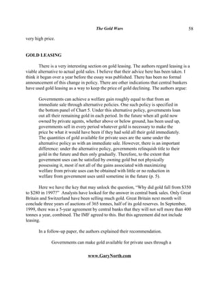 The Gold Wars                                       58

very high price.


GOLD LEASING

        There is a very interesting section on gold leasing. The authors regard leasing is a
viable alternative to actual gold sales. I believe that their advice here has been taken. I
think it began over a year before the essay was published. There has been no formal
announcement of this change in policy. There are other indications that central bankers
have used gold leasing as a way to keep the price of gold declining. The authors argue:

       Governments can achieve a welfare gain roughly equal to that from an
       immediate sale through alternative policies. One such policy is specified in
       the bottom panel of Chart 5. Under this alternative policy, governments loan
       out all their remaining gold in each period. In the future when all gold now
       owned by private agents, whether above or below ground, has been used up,
       governments sell in every period whatever gold is necessary to make the
       price be what it would have been if they had sold all their gold immediately.
       The quantities of gold available for private uses are the same under the
       alternative policy as with an immediate sale. However, there is an important
       difference: under the alternative policy, governments relinquish title to their
       gold in the future and then only gradually. Therefore, to the extent that
       government uses can be satisfied by owning gold but not physically
       possessing it, most if not all of the gains associated with maximizing
       welfare from private uses can be obtained with little or no reduction in
       welfare from government uses until sometime in the future (p. 5).

       Here we have the key that may unlock the question, “Why did gold fall from $350
to $280 in 1997?” Analysts have looked for the answer in central bank sales. Only Great
Britain and Switzerland have been selling much gold. Great Britain next month will
conclude three years of auctions of 365 tonnes, half of its gold reserves. In September,
1999, there was a 5-year agreement by central banks that they will not sell more than 400
tonnes a year, combined. The IMF agreed to this. But this agreement did not include
leasing.

       In a follow-up paper, the authors explained their recommendation.

              Governments can make gold available for private uses through a

                                  www.GaryNorth.com
 
