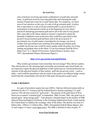 The Gold Wars                                       59

       class of policies involving equivalent combinations of gold sales and gold
       loans. A gold loan involves receiving gold today and returning the same
       amount of gold and a loan fee at some future date. For simplicity, we focus
       most of our attention on the case of a sale of all government gold. A policy
       that is equivalent to a sale of all government gold in a given period is a
       commitment in that period to lend out at the beginning of every future
       period all remaining government gold and to sell at the end of every period
       after some date in the future whatever amount is required to satisfy the
       demands of depletion users at the price that would have prevailed in that
       period if all government gold had been sold in the given period. If
       government uses of gold require ownership but not storage, any loss in
       welfare from government uses resulting from making government gold
       available for private uses would be much smaller under the policy involving
       lending and gradual sales in the future. (“Can Government Gold Be Put to
       Better Use?” p. 2. Board of Governors, Federal Reserve System, June,
       1997. International Finance Discussion Papers.)

                        http://www.garynorth.com/snip/824.htm

       Why would a government want ownership, but not storage? They did not explain.
They did not have to. By retaining legal ownership, governments and central banks are
not required to report the physical depletion of their gold reserves. Elected politicians are
unaware of the physical transfer of their nations’ gold into the private sector -- such as
India -- and would-be speculators who are ready to buy gold as an inflation hedge remain
fearful that the central banks will sell all of that gold, forcing down gold’s price.


TURK’S REPORTS

        In a pair of newsletter reports last year [2001], Turk has followed certain shifts in
definition by the U.S. Treasury and the Federal Reserve System regarding U.S. gold
reserves. The old term used to be “gold stock.” The portion of the gold stock at West
Point was re-named “custodial gold” in September, 2000. In June, 2001, this gold was re-
named again: “deep storage gold.” Turk presents a detailed report on the decline of SDR
[Special Drawing Rights] Certificates in the Exchange Stabilization Fund, a fund used by
the United States to stabilize the exchange value of the dollar. The decline was from 9.2
billion (Dec. 1998) to 2.2 billion (Dec. 2000). (Freemarket Gold & Money Report, July
23 and August 13 issues. www.fgmr.com.) The SDR is defined in terms of gold: 35

                                  www.GaryNorth.com
 