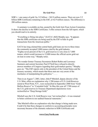 The Gold Wars                                     60

SDR’s = one ounce of gold. So, 9.2 billion = 262.9 million ounces. There are now 2.2
billion SDR Certificates remaining in the ESF, or 62.9 million ounces. The difference is
200 million ounces.

       A summary is available on-line, posted by the Gold Anti-Trust Action Committee.
It shows the decline in the SDR Certificates. I offer extracts from the full report, which
you should read in its entirely.

       “Everything is fitting into place,” [GATA’s Bill] Murphy says. “It appears
       that the SDR certificates are being used by the ESF to hide its gold
       transactions from the American public.”

       GATA has long claimed that central bank gold loans are two to three times
       the commonly accepted 5,000 tonnes cited by the gold industry.
       “Eighty-seven percent of the U.S. gold reserves is very close to 7,000
       tonnes, which would increase to 12,000 tonnes the official sector gold out
       on loan in some way,” Murphy notes.

       “No wonder former Treasury Secretaries Robert Rubin and Lawrence
       Summers and current Secretary Paul O’Neill have refused to directly
       answer members of Congress regarding their gold market queries,” Murphy
       goes on. “The ESF reports only to the president of the United States and the
       treasury secretary, which means that these men are very aware of the
       mechanics of manipulating the gold price.” . . . .

       Then in an August 7, 2001, letter, John P Mitchell, deputy director of the
       U.S. Mint, offers no explanation why 1,700 tonnes of U.S. Gold Reserves
       stored at West Point, N.Y., were reclassified in September 2000 from “Gold
       Bullion Reserve” to “Custodial Gold.” In May this year all 7,700 tonnes of
       the U.S. gold reserves in Treasury Department depositories were
       reclassified as “Deep Storage Gold.”

       Mitchell says the U.S. Gold Reserve was “not reclassified -- it was renamed
       to better conform to our audited financial statements.”

       “But Mitchell offers no explanation why that change is being made now.
       Could it be that these changes to conform to accounting principles were
       necessary because of the dramatic reduction in SDR Certificates and

                                 www.GaryNorth.com
 