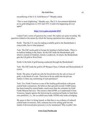 The Gold Wars                                        61

       encumbering of the U.S. Gold Reserve?” Murphy asked.

       “This is most frightening,” Murphy says. The U.S. Government defaulted
       on its gold obligations in 1933 and 1971. Could it be happening all over
       again?

                             http://www.gata.org/node/4213

       I asked Turk a series of questions by e-mail. His replies are quite revealing. My
questions related to the means by which the leasing operations have taken place.

       North: That the U.S. may be making available gold to the Bundesbank is
       conceivable, but to what purpose?

       Turk: The ESF needs gold in Europe for lending to bullion banks. There is
       no bullion lending in the States. So the ESF lends the Bundesbank gold
       which is stored in Frankfurt, Zurich, London etc. In return, the Bundesbank
       gets the US gold in West Point.

       North: Is the bulk of gold leasing conducted through the Bundesbank?

       Turk: The ESF lends the gold to JP Morgan Chase, Citibank and Deutschebank of
       course.

       North: The price of gold can only be forced down by the sale or lease of
       gold, or the threat of a sale. There has to be an outlet into the private
       market. Is there any monitoring of such purchases?

       Turk: Yes, Frank Veneroso is one of the leading gold analysts with great
       central bank connections. He believes that upwards toward 15,000 tonnes
       has been loaned by central banks, much more than the estimates by Gold
       Fields Mineral Services. The reason is that GFMS, as I understand it from
       Veneroso, largely ignores the borrowing by commercial banks to fund their
       own portfolios, i.e., the so-called carry-trade. GFMS only looks at hedging.

       My guess is that it is being leased, so that there is no evidence of reduced
       central bank inventories. Still, someone has to be selling gold into the
       market if downward price pressure is to be maintained. Why wouldn’t this

                                  www.GaryNorth.com
 