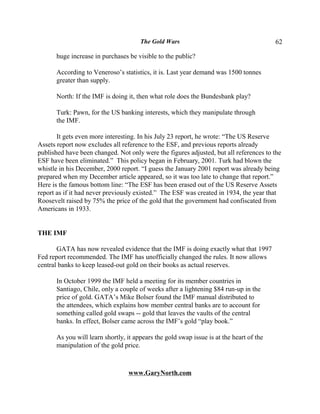 The Gold Wars                                      62

      huge increase in purchases be visible to the public?

      According to Veneroso’s statistics, it is. Last year demand was 1500 tonnes
      greater than supply.

      North: If the IMF is doing it, then what role does the Bundesbank play?

      Turk: Pawn, for the US banking interests, which they manipulate through
      the IMF.

       It gets even more interesting. In his July 23 report, he wrote: “The US Reserve
Assets report now excludes all reference to the ESF, and previous reports already
published have been changed. Not only were the figures adjusted, but all references to the
ESF have been eliminated.” This policy began in February, 2001. Turk had blown the
whistle in his December, 2000 report. “I guess the January 2001 report was already being
prepared when my December article appeared, so it was too late to change that report.”
Here is the famous bottom line: “The ESF has been erased out of the US Reserve Assets
report as if it had never previously existed.” The ESF was created in 1934, the year that
Roosevelt raised by 75% the price of the gold that the government had confiscated from
Americans in 1933.


THE IMF

       GATA has now revealed evidence that the IMF is doing exactly what that 1997
Fed report recommended. The IMF has unofficially changed the rules. It now allows
central banks to keep leased-out gold on their books as actual reserves.

      In October 1999 the IMF held a meeting for its member countries in
      Santiago, Chile, only a couple of weeks after a lightening $84 run-up in the
      price of gold. GATA’s Mike Bolser found the IMF manual distributed to
      the attendees, which explains how member central banks are to account for
      something called gold swaps -- gold that leaves the vaults of the central
      banks. In effect, Bolser came across the IMF’s gold “play book.”

      As you will learn shortly, it appears the gold swap issue is at the heart of the
      manipulation of the gold price.



                                 www.GaryNorth.com
 