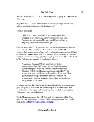 The Gold Wars                                   63

Bolser’s discovery led GATA’s Andrew Hepburn to query the IMF with the
following:

Why does the IMF insist that members record swapped gold as an asset
when a legal change in ownership has occurred?

The IMF answered:

      “This is not correct: the IMF in fact recommends that
      swapped gold be excluded from reserve assets. (see Data
      Template on International Reserves and Foreign Currency
      Liquidity, Operational Guidelines, para. 72,”

Over the years the GATA camp has received nothing but denials from the
U.S. Treasury, Alan Greenspan, BIS, bullion banks and the IMF. In
essence, their responses have been well-couched, disingenuous and difficult
to disprove. THIS response was NOT because of the sleuthing of Canada’s
Hepburn. Their constant lying finally caught up with them. The central bank
of the Philippines responded to Hepburn as follows:

      “Beginning January 2000, in compliance with the
      requirements of the IMF’s reserves and foreign currency
      liquidity template under the Special Data Dissemination
      Standard (SDDS), gold swaps undertaken by the BSP with
      non-central banks shall be treated as collateralized loan. Thus,
      gold under the swap arrangement remains to be part of
      reserves and a liability is deemed incurred corresponding to
      the proceeds of the swap.”

In other words, the IMF instructed the central banks that even though the
gold was gone, it should still be counted as part of their reserves. The
central banks of Portugal, Finland and the ECB itself all confirmed the
Philippine’s response to Hepburn.

The GATA camp caught the IMF flagrantly deceiving the public. Since
then, the IMF has refused to answer all follow-up questions from GATA
supporters. (http://www.gata.org/node/4262)



                          www.GaryNorth.com
 