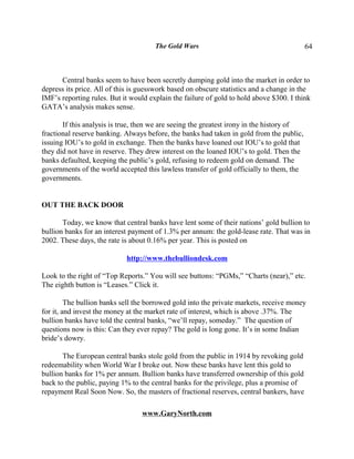 The Gold Wars                                        64



      Central banks seem to have been secretly dumping gold into the market in order to
depress its price. All of this is guesswork based on obscure statistics and a change in the
IMF’s reporting rules. But it would explain the failure of gold to hold above $300. I think
GATA’s analysis makes sense.

       If this analysis is true, then we are seeing the greatest irony in the history of
fractional reserve banking. Always before, the banks had taken in gold from the public,
issuing IOU’s to gold in exchange. Then the banks have loaned out IOU’s to gold that
they did not have in reserve. They drew interest on the loaned IOU’s to gold. Then the
banks defaulted, keeping the public’s gold, refusing to redeem gold on demand. The
governments of the world accepted this lawless transfer of gold officially to them, the
governments.


OUT THE BACK DOOR

       Today, we know that central banks have lent some of their nations’ gold bullion to
bullion banks for an interest payment of 1.3% per annum: the gold-lease rate. That was in
2002. These days, the rate is about 0.16% per year. This is posted on

                            http://www.thebulliondesk.com

Look to the right of “Top Reports.” You will see buttons: “PGMs,” “Charts (near),” etc.
The eighth button is “Leases.” Click it.

         The bullion banks sell the borrowed gold into the private markets, receive money
for it, and invest the money at the market rate of interest, which is above .37%. The
bullion banks have told the central banks, “we’ll repay, someday.” The question of
questions now is this: Can they ever repay? The gold is long gone. It’s in some Indian
bride’s dowry.

       The European central banks stole gold from the public in 1914 by revoking gold
redeemability when World War I broke out. Now these banks have lent this gold to
bullion banks for 1% per annum. Bullion banks have transferred ownership of this gold
back to the public, paying 1% to the central banks for the privilege, plus a promise of
repayment Real Soon Now. So, the masters of fractional reserves, central bankers, have

                                  www.GaryNorth.com
 