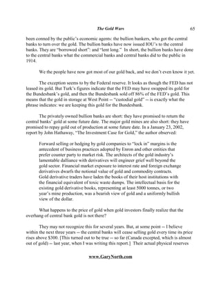 The Gold Wars                                       65

been conned by the public’s economic agents: the bullion bankers, who got the central
banks to turn over the gold. The bullion banks have now issued IOU’s to the central
banks. They are “borrowed short”: and “lent long.” In short, the bullion banks have done
to the central banks what the commercial banks and central banks did to the public in
1914.

       We the people have now got most of our gold back, and we don’t even know it yet.

       The exception seems to by the Federal reserve. It looks as though the FED has not
leased its gold. But Turk’s figures indicate that the FED may have swapped its gold for
the Bundesbank’s gold, and then the Bundesbank sold off 86% of the FED’s gold. This
means that the gold in storage at West Point -- “custodial gold” -- is exactly what the
phrase indicates: we are keeping this gold for the Bundesbank.

       The privately owned bullion banks are short: they have promised to return the
central banks’ gold at some future date. The major gold mines are also short: they have
promised to repay gold out of production at some future date. In a January 23, 2002,
report by John Hathaway, “The Investment Case for Gold,” the author observed:

       Forward selling or hedging by gold companies to “lock in” margins is the
       antecedent of business practices adopted by Enron and other entities that
       prefer counter party to market risk. The architects of the gold industry’s
       lamentable dalliance with derivatives will engineer grief well beyond the
       gold sector. Financial market exposure to interest rate and foreign exchange
       derivatives dwarfs the notional value of gold and commodity contracts.
       Gold derivative traders have laden the books of their host institutions with
       the financial equivalent of toxic waste dumps. The intellectual basis for the
       existing gold derivative books, representing at least 5000 tonnes, or two
       year’s mine production, was a bearish view of gold and a uniformly bullish
       view of the dollar.

      What happens to the price of gold when gold investors finally realize that the
overhang of central bank gold is not there?

        They may not recognize this for several years. But, at some point -- I believe
within the next three years -- the central banks will cease selling gold every time its price
rises above $300. [This turned out to be true -- so far (Canada excepted, which is almost
out of gold) -- last year, when I was writing this report.] Their actual physical reserves

                                   www.GaryNorth.com
 