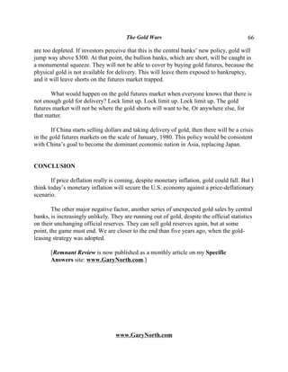 The Gold Wars                                        66

are too depleted. If investors perceive that this is the central banks’ new policy, gold will
jump way above $300. At that point, the bullion banks, which are short, will be caught in
a monumental squeeze. They will not be able to cover by buying gold futures, because the
physical gold is not available for delivery. This will leave them exposed to bankruptcy,
and it will leave shorts on the futures market trapped.

       What would happen on the gold futures market when everyone knows that there is
not enough gold for delivery? Lock limit up. Lock limit up. Lock limit up. The gold
futures market will not be where the gold shorts will want to be. Or anywhere else, for
that matter.

        If China starts selling dollars and taking delivery of gold, then there will be a crisis
in the gold futures markets on the scale of January, 1980. This policy would be consistent
with China’s goal to become the dominant economic nation in Asia, replacing Japan.


CONCLUSION

       If price deflation really is coming, despite monetary inflation, gold could fall. But I
think today’s monetary inflation will secure the U.S. economy against a price-deflationary
scenario.

        The other major negative factor, another series of unexpected gold sales by central
banks, is increasingly unlikely. They are running out of gold, despite the official statistics
on their unchanging official reserves. They can sell gold reserves again, but at some
point, the game must end. We are closer to the end than five years ago, when the gold-
leasing strategy was adopted.

       [Remnant Review is now published as a monthly article on my Specific
       Answers site: www.GaryNorth.com.]




                                   www.GaryNorth.com
 