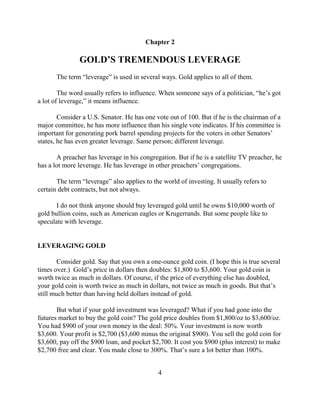Chapter 2

               GOLD’S TREMENDOUS LEVERAGE
       The term “leverage” is used in several ways. Gold applies to all of them.

        The word usually refers to influence. When someone says of a politician, “he’s got
a lot of leverage,” it means influence.

        Consider a U.S. Senator. He has one vote out of 100. But if he is the chairman of a
major committee, he has more influence than his single vote indicates. If his committee is
important for generating pork barrel spending projects for the voters in other Senators’
states, he has even greater leverage. Same person; different leverage.

       A preacher has leverage in his congregation. But if he is a satellite TV preacher, he
has a lot more leverage. He has leverage in other preachers’ congregations.

       The term “leverage” also applies to the world of investing. It usually refers to
certain debt contracts, but not always.

       I do not think anyone should buy leveraged gold until he owns $10,000 worth of
gold bullion coins, such as American eagles or Krugerrands. But some people like to
speculate with leverage.


LEVERAGING GOLD

        Consider gold. Say that you own a one-ounce gold coin. (I hope this is true several
times over.) Gold’s price in dollars then doubles: $1,800 to $3,600. Your gold coin is
worth twice as much in dollars. Of course, if the price of everything else has doubled,
your gold coin is worth twice as much in dollars, not twice as much in goods. But that’s
still much better than having held dollars instead of gold.

       But what if your gold investment was leveraged? What if you had gone into the
futures market to buy the gold coin? The gold price doubles from $1,800/oz to $3,600/oz.
You had $900 of your own money in the deal: 50%. Your investment is now worth
$3,600. Your profit is $2,700 ($3,600 minus the original $900). You sell the gold coin for
$3,600, pay off the $900 loan, and pocket $2,700. It cost you $900 (plus interest) to make
$2,700 free and clear. You made close to 300%. That’s sure a lot better than 100%.


                                             4
 