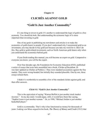 Chapter 11

                        CLICHÉS AGAINST GOLD

                   “Gold Is Just Another Commodity”

      It’s one thing to invest in gold. It’s another to understand the logic of gold in a free
economy. You should do both. But understanding the economic logic of is more
important than investing in gold.

       One of my goals in publishing my newsletters and articles is to make the
economics of gold clearer to people. If you don’t understand why I recommend gold as an
investment, you may decide to buy gold just because you take my word for it. Don’t do
this. Buy gold or gold-related investments such as North American gold shares only when
you understand the economics behind gold.

      If you finish reading this manual, you will become an expert on gold. Compared to
everyone you know, you will be the expert.

        Over four decades ago, the Foundation for Economic Education (FEE), published
a series of essays that were later assembled into a book, Cliches of Socialism. (It
was later updated as Cliches of Politics.) They were standard accusations against the free
market. They were wrong-headed, but initially they sounded plausible. One by one, these
essays refuted them.

       I think it’s worthwhile to assemble a few of the standard clichés against gold, and
then offer answers.


                      Cliché #1: “Gold Is Just Another Commodity”

       This is the equivalent of saying “Warren Buffett is just another stock market
investor.” In my day (and, I would argue, still), it would have been like saying,
“Sophia Loren is just another woman.” Or, in 1990, “Michael Jordan is just another
basketball player.”

       Gold is a commodity. That’s why it has functioned as money for thousands of
years. Ludwig von Mises argued in his book, The Theory of Money and Credit (1912) that

                                             67
 
