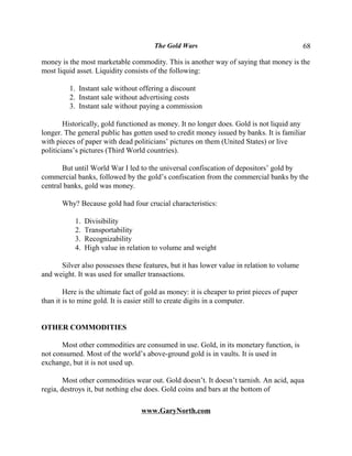 The Gold Wars                                         68

money is the most marketable commodity. This is another way of saying that money is the
most liquid asset. Liquidity consists of the following:

         1. Instant sale without offering a discount
         2. Instant sale without advertising costs
         3. Instant sale without paying a commission

        Historically, gold functioned as money. It no longer does. Gold is not liquid any
longer. The general public has gotten used to credit money issued by banks. It is familiar
with pieces of paper with dead politicians’ pictures on them (United States) or live
politicians’s pictures (Third World countries).

       But until World War I led to the universal confiscation of depositors’ gold by
commercial banks, followed by the gold’s confiscation from the commercial banks by the
central banks, gold was money.

       Why? Because gold had four crucial characteristics:

           1.   Divisibility
           2.   Transportability
           3.   Recognizability
           4.   High value in relation to volume and weight

      Silver also possesses these features, but it has lower value in relation to volume
and weight. It was used for smaller transactions.

        Here is the ultimate fact of gold as money: it is cheaper to print pieces of paper
than it is to mine gold. It is easier still to create digits in a computer.


OTHER COMMODITIES

       Most other commodities are consumed in use. Gold, in its monetary function, is
not consumed. Most of the world’s above-ground gold is in vaults. It is used in
exchange, but it is not used up.

        Most other commodities wear out. Gold doesn’t. It doesn’t tarnish. An acid, aqua
regia, destroys it, but nothing else does. Gold coins and bars at the bottom of

                                   www.GaryNorth.com
 