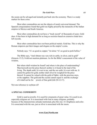 The Gold Wars                                       69

the ocean can be salvaged and instantly put back into the economy. There is a ready
market for these coins.

      Most other commodities are not the objects of nearly universal demand. The
Spanish conquistadores found that gold was highly prized by the monarchs of the Indian
empires in Mexico and South America.

        Most other commodities do not have a “track record” of thousands of years. Gold
does. It has been in high demand for as long as societies based on extensive trade have
left records.

     Most other commodities have not been political metals. Gold has. This is why the
Roman emperors put their images and slogans on the empire’s coins.

       Nobody says, “it’s as good as copper,” let alone “it’s as good as pork bellies.”

      The Bible says, “And Abram was very rich in cattle, in silver, and in gold”
(Genesis 13:2). It did not mention platinum. As for the Bible’s assessment of the value of
wisdom,

       But where shall wisdom be found? and where is the place of understanding?
       Man knoweth not the price thereof; neither is it found in the land of the
       living. The depth saith, It is not in me: and the sea saith, It is not with me. It
       cannot be gotten for gold, neither shall silver be weighed for the price
       thereof. It cannot be valued with the gold of Ophir, with the precious onyx,
       or the sapphire. The gold and the crystal cannot equal it: and the exchange
       of it shall not be for jewels of fine gold (Job 28:12-17).

Not one reference to soybean oil!


A SPECIAL COMMODITY

        Gold is used as jewelry. It is used for ornaments of great value. It is used in art,
especially religious art. It is associated with God in many religions, probably
because of the characteristics already mentioned, plus this one: it’s brightness and color.
It is associated with the sun, just as silver is associated with the moon.



                                    www.GaryNorth.com
 