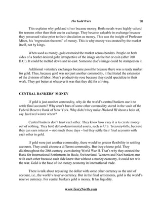 The Gold Wars                                       70

         This explains why gold and silver became money. Both metals were highly valued
for reasons other than their use in exchange. They became valuable in exchange because
they possessed value prior to their circulation as money. This was the insight of Professor
Mises, his “regression theorem” of money. This is why money was created by the market
itself, not by kings.

       When used as money, gold extended the market across borders. People on both
sides of a border desired gold, irrespective of the image on the bar or coin (after 700
B.C.). It could be melted down and re-cast. Someone else’s image could be stamped on it.

       Additional voluntary exchanges became possible because there was a ready market
for gold. Thus, because gold was not just another commodity, it facilitated the extension
of the division of labor. Men’s productivity rose because they could specialize in their
work. They got better at whatever it was that they did for a living.


CENTRAL BANKERS’ MONEY

        If gold is just another commodity, why do the world’s central bankers use it to
settle final accounts? Why aren’t bars of some other commodity stored in the vault of the
Federal Reserve Bank of New York. Why didn’t they make Diehard III about a heist of,
say, hard red winter wheat?

       Central bankers don’t trust each other. They know how easy it is to create money
out of nothing. They hold dollar-denominated assets, such as U.S. Treasury-bills, because
they can earn interest -- not much these days – but they settle their final accounts with
each other in gold.

       If gold were just another commodity, there would be greater flexibility in settling
accounts. They could choose a different commodity. But they choose gold. They
did throughout the 20th century, even during World War II. That’s why they created the
Bank for International Settlements in Basle, Switzerland. Western and Nazi bankers met
with each other because each side knew that without a money economy, it could not win
the war. Gold is the base of the money economy in international trade.

       There is talk about replacing the dollar with some other currency as the unit of
account, i.e., the world’s reserve currency. But in the final settlements, gold is the world’s
reserve currency. For central bankers gold is money. It has liquidity.

                                   www.GaryNorth.com
 