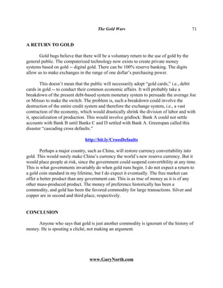 The Gold Wars                                        71


A RETURN TO GOLD

       Gold bugs believe that there will be a voluntary return to the use of gold by the
general public. The computerized technology now exists to create private money
systems based on gold -- digital gold. There can be 100% reserve banking. The digits
allow us to make exchanges in the range of one dollar’s purchasing power.

        This doesn’t mean that the public will necessarily adopt “gold cards,” i.e., debit
cards in gold -- to conduct their common economic affairs. It will probably take a
breakdown of the present debt-based system monetary system to persuade the average Joe
or Mitsuo to make the switch. The problem is, such a breakdown could involve the
destruction of the entire credit system and therefore the exchange system, i.e., a vast
contraction of the economy, which would drastically shrink the division of labor and with
it, specialization of production. This would involve gridlock: Bank A could not settle
accounts with Bank B until Banks C and D settled with Bank A. Greenspan called this
disaster “cascading cross defaults.”

                               http://bit.ly/CrossDefaults

       Perhaps a major country, such as China, will restore currency convertability into
gold. This would surely make China’s currency the world’s new reserve currency. But it
would place people at risk, since the government could suspend convertibility at any time.
This is what governments invariably do when gold runs begin. I do not expect a return to
a gold coin standard in my lifetime, but I do expect it eventually. The free market can
offer a better product than any government can. This is as true of money as it is of any
other mass-produced product. The money of preference historically has been a
commodity, and gold has been the favored commodity for large transactions. Silver and
copper are in second and third place, respectively.


CONCLUSION

     Anyone who says that gold is just another commodity is ignorant of the history of
money. He is spouting a cliché, not making an argument.




                                  www.GaryNorth.com
 