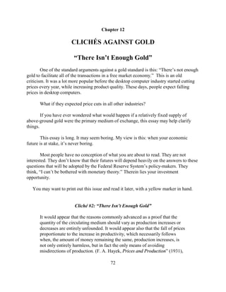 Chapter 12

                       CLICHÉS AGAINST GOLD

                        “There Isn’t Enough Gold”
        One of the standard arguments against a gold standard is this: “There’s not enough
gold to facilitate all of the transactions in a free market economy.” This is an old
criticism. It was a lot more popular before the desktop computer industry started cutting
prices every year, while increasing product quality. These days, people expect falling
prices in desktop computers.

      What if they expected price cuts in all other industries?

        If you have ever wondered what would happen if a relatively fixed supply of
above-ground gold were the primary medium of exchange, this essay may help clarify
things.

       This essay is long. It may seem boring. My view is this: when your economic
future is at stake, it’s never boring.

       Most people have no conception of what you are about to read. They are not
interested. They don’t know that their futures will depend heavily on the answers to these
questions that will be adopted by the Federal Reserve System’s policy-makers. They
think, “I can’t be bothered with monetary theory.” Therein lies your investment
opportunity.

   You may want to print out this issue and read it later, with a yellow marker in hand.


                         Cliché #2: “There Isn’t Enough Gold”

      It would appear that the reasons commonly advanced as a proof that the
      quantity of the circulating medium should vary as production increases or
      decreases are entirely unfounded. It would appear also that the fall of prices
      proportionate to the increase in productivity, which necessarily follows
      when, the amount of money remaining the same, production increases, is
      not only entirely harmless, but in fact the only means of avoiding
      misdirections of production. (F. A. Hayek, Prices and Production” (1931),

                                            72
 
