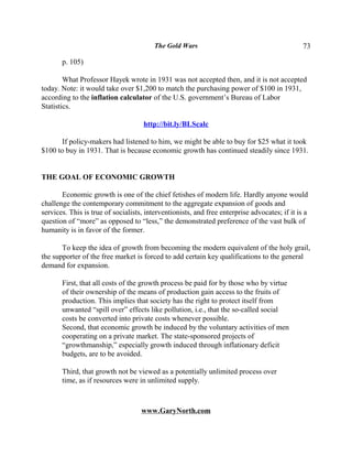The Gold Wars                                         73

       p. 105)

        What Professor Hayek wrote in 1931 was not accepted then, and it is not accepted
today. Note: it would take over $1,200 to match the purchasing power of $100 in 1931,
according to the inflation calculator of the U.S. government’s Bureau of Labor
Statistics.

                                     http://bit.ly/BLScalc

      If policy-makers had listened to him, we might be able to buy for $25 what it took
$100 to buy in 1931. That is because economic growth has continued steadily since 1931.


THE GOAL OF ECONOMIC GROWTH

       Economic growth is one of the chief fetishes of modern life. Hardly anyone would
challenge the contemporary commitment to the aggregate expansion of goods and
services. This is true of socialists, interventionists, and free enterprise advocates; if it is a
question of “more” as opposed to “less,” the demonstrated preference of the vast bulk of
humanity is in favor of the former.

       To keep the idea of growth from becoming the modern equivalent of the holy grail,
the supporter of the free market is forced to add certain key qualifications to the general
demand for expansion.

       First, that all costs of the growth process be paid for by those who by virtue
       of their ownership of the means of production gain access to the fruits of
       production. This implies that society has the right to protect itself from
       unwanted “spill over” effects like pollution, i.e., that the so-called social
       costs be converted into private costs whenever possible.
       Second, that economic growth be induced by the voluntary activities of men
       cooperating on a private market. The state-sponsored projects of
       “growthmanship,” especially growth induced through inflationary deficit
       budgets, are to be avoided.

       Third, that growth not be viewed as a potentially unlimited process over
       time, as if resources were in unlimited supply.



                                    www.GaryNorth.com
 
