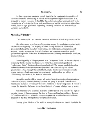 The Gold Wars                                         74

       In short, aggregate economic growth should be the product of the activities of
individual men and firms acting in concert according to the impersonal dictates of a
competitive market economy. It should be the goal of national governments only in the
limited sense of policies that favor individual initiative and the smooth operation of the
market, such as legal guarantees supporting voluntary contracts, the prohibition of
violence, and so forth.


MONETARY POLICY

       The “and so forth” is a constant source of intellectual as well as political conflict.

       One of the more heated areas of contention among free market economists is the
issue of monetary policy. The majority of those calling themselves free market
economists believe that monetary policy should not be the autonomous creation of
voluntary market agreements. Instead, they favor various governmental or quasi-
governmental policies that would oversee the creation of money and credit on a national,
centralized scale.

       Monetary policy in this perspective is an “exogenous factor” in the marketplace --
something that the market must respond to rather than an internally produced,
“endogenous factor” that stems from the market itself. The money supply is therefore
supposedly indirectly related to market processes; it is controlled by the central
governments acting through the central bank, or else it is the automatic creation of a
central bank on a fixed percentage increase per day and therefore not subject to
“fine-tuning” operations of the political authorities.

       A smaller number of free market advocates (myself among them) are convinced
that such monopoly powers of money creation are going to be used. Power is never
neutral; it is exercised according to the value standards of those who possess it. Money is
power, for it enables the bearer to purchase the tools of power, whether guns or votes.

        Governments have an almost insatiable lust for power, or at least for the right to
exercise power. If they are granted the right to finance political expenditures through
deficits in the visible tax schedules, they are empowered to redistribute wealth in the
direction of the state through the invisible tax of inflation.

       Money, given this fear of the political monopoly of the state, should ideally be the

                                   www.GaryNorth.com
 
