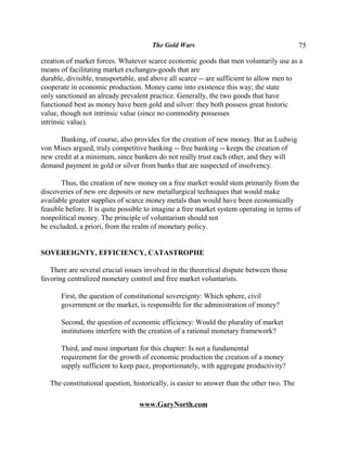 The Gold Wars                                         75

creation of market forces. Whatever scarce economic goods that men voluntarily use as a
means of facilitating market exchanges-goods that are
durable, divisible, transportable, and above all scarce -- are sufficient to allow men to
cooperate in economic production. Money came into existence this way; the state
only sanctioned an already prevalent practice. Generally, the two goods that have
functioned best as money have been gold and silver: they both possess great historic
value, though not intrinsic value (since no commodity possesses
intrinsic value).

      Banking, of course, also provides for the creation of new money. But as Ludwig
von Mises argued, truly competitive banking -- free banking -- keeps the creation of
new credit at a minimum, since bankers do not really trust each other, and they will
demand payment in gold or silver from banks that are suspected of insolvency.

       Thus, the creation of new money on a free market would stem primarily from the
discoveries of new ore deposits or new metallurgical techniques that would make
available greater supplies of scarce money metals than would have been economically
feasible before. It is quite possible to imagine a free market system operating in terms of
nonpolitical money. The principle of voluntarism should not
be excluded, a priori, from the realm of monetary policy.


SOVEREIGNTY, EFFICIENCY, CATASTROPHE

   There are several crucial issues involved in the theoretical dispute between those
favoring centralized monetary control and free market voluntarists.

       First, the question of constitutional sovereignty: Which sphere, civil
       government or the market, is responsible for the administration of money?

       Second, the question of economic efficiency: Would the plurality of market
       institutions interfere with the creation of a rational monetary framework?

       Third, and most important for this chapter: Is not a fundamental
       requirement for the growth of economic production the creation of a money
       supply sufficient to keep pace, proportionately, with aggregate productivity?

   The constitutional question, historically, is easier to answer than the other two. The

                                  www.GaryNorth.com
 