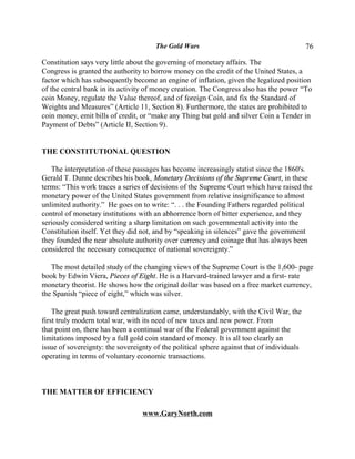 The Gold Wars                                        76

Constitution says very little about the governing of monetary affairs. The
Congress is granted the authority to borrow money on the credit of the United States, a
factor which has subsequently become an engine of inflation, given the legalized position
of the central bank in its activity of money creation. The Congress also has the power “To
coin Money, regulate the Value thereof, and of foreign Coin, and fix the Standard of
Weights and Measures” (Article 11, Section 8). Furthermore, the states are prohibited to
coin money, emit bills of credit, or “make any Thing but gold and silver Coin a Tender in
Payment of Debts” (Article II, Section 9).


THE CONSTITUTIONAL QUESTION

   The interpretation of these passages has become increasingly statist since the 1860's.
Gerald T. Dunne describes his book, Monetary Decisions of the Supreme Court, in these
terms: “This work traces a series of decisions of the Supreme Court which have raised the
monetary power of the United States government from relative insignificance to almost
unlimited authority.” He goes on to write: “. . . the Founding Fathers regarded political
control of monetary institutions with an abhorrence born of bitter experience, and they
seriously considered writing a sharp limitation on such governmental activity into the
Constitution itself. Yet they did not, and by “speaking in silences” gave the government
they founded the near absolute authority over currency and coinage that has always been
considered the necessary consequence of national sovereignty.”

   The most detailed study of the changing views of the Supreme Court is the 1,600- page
book by Edwin Viera, Pieces of Eight. He is a Harvard-trained lawyer and a first- rate
monetary theorist. He shows how the original dollar was based on a free market currency,
the Spanish “piece of eight,” which was silver.

    The great push toward centralization came, understandably, with the Civil War, the
first truly modern total war, with its need of new taxes and new power. From
that point on, there has been a continual war of the Federal government against the
limitations imposed by a full gold coin standard of money. It is all too clearly an
issue of sovereignty: the sovereignty of the political sphere against that of individuals
operating in terms of voluntary economic transactions.



THE MATTER OF EFFICIENCY

                                  www.GaryNorth.com
 