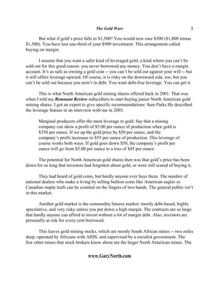 The Gold Wars                                        5

      But what if gold’s price falls to $1,500? You would now owe $300 ($1,800 minus
$1,500). You have lost one-third of your $900 investment. This arrangement called
buying on margin.

         I assume that you want a safer kind of leveraged gold, a kind where you can’t be
sold out for this good reason: you never borrowed any money. You don’t have a margin
account. It’s as safe as owning a gold coin -- you can’t be sold out against your will -- but
it still offers leverage upward. Of course, it is risky on the downward side, too, but you
can’t be sold out because you aren’t in debt. You want debt-free leverage. You can get it.

       This is what North American gold mining shares offered back in 2001. That was
when I told my Remnant Review subscribers to start buying junior North American gold
mining shares. I got an expert to give specific recommendations: Sam Parks He described
the leverage feature in an interview with me in 2003.

       Marginal producers offer the most leverage to gold. Say that a mining
       company can show a profit of $5.00 per ounce of production when gold is
       $350 per ounce. If we up the gold price by $50 per ounce, and the
       company’s profit increases to $55 per ounce of production. This leverage of
       course works both ways. If gold goes down $50, the company’s profit per
       ounce will go from $5.00 per ounce to a loss of $45 per ounce.

      The potential for North American gold shares then was that gold’s price has been
down for so long that investors had forgotten about gold, or were still scared of buying it.

        They had heard of gold coins, but hardly anyone ever buys them. The number of
national dealers who make a living by selling bullion coins like American eagles or
Canadian maple leafs can be counted on the fingers of two hands. The general public isn’t
in this market.

       Another gold market is the commodity futures market: mostly debt-based, highly
speculative, and very risky unless you put down a high margin. The contracts are so large
that hardly anyone can afford to invest without a lot of margin debt. Also, investors are
personally at risk for every cent borrowed.

       This leaves gold mining stocks, which are mostly South African mines -- two miles
deep, operated by Africans with AIDS, and supervised by a socialist government. The
few other mines that stock brokers know about are the larger North American mines. The

                                  www.GaryNorth.com
 