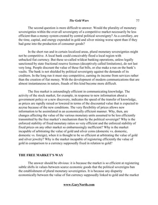 The Gold Wars                                       77

       The second question is more difficult to answer. Would the plurality of monetary
sovereignties within the over-all sovereignty of a competitive market necessarily be less
efficient than a money system created by central political sovereignty? As a corollary, are
the time, capital, and energy expended in gold and silver mining worse spent than if they
had gone into the production of consumer goods?

        In the short run and in certain localized areas, plural monetary sovereignties might
not be competitive. A local bank could conceivably flood a local region with
unbacked fiat currency. But these so-called wildcat banking operations, unless legally
sanctioned by state fractional reserve licenses (deceptively called limitations), do not last
very long. People discount the value of these fiat bills, or else make a run on the bank’s
vaults. The bank is not shielded by political sovereignty against the demands of its
creditors. In the long run it must stay competitive, earning its income from services rather
than the creation of fiat money. With the development of modern communications that are
almost instantaneous in nature, frauds of this kind become more difficult.

        The free market is astoundingly efficient in communicating knowledge. The
activity of the stock market, for example, in response to new information about a
government policy or a new discovery, indicates the speed of the transfer of knowledge,
as prices are rapidly raised or lowered in terms of the discounted value that is expected to
accrue because of the new conditions. The very flexibility of prices allows new
information to be assimilated in an economically efficient manner. Why, then, are
changes affecting the value of the various monetary units assumed to be less efficiently
transmitted by the free market’s mechanism than by the political sovereign? Why is the
enforced stability of fixed monetary ratios so very efficient and the enforced stability of
fixed prices on any other market so embarrassingly inefficient? Why is the market
incapable of arbitrating the value of gold and silver coins (domestic vs. domestic,
domestic vs. foreign), when it is thought to be so efficient at arbitrating the value of gold
and silver jewelry? Why is the market incapable of registering efficiently the value of
gold in comparison to a currency supposedly fixed in relation to gold?


THE FREE MARKET’S WAY

       The answer should be obvious: it is because the market is so efficient at registering
subtle shifts in values between scarce economic goods that the political sovereigns ban
the establishment of plural monetary sovereignties. It is because any disparity
economically between the value of fiat currency supposedly linked to gold and the market

                                  www.GaryNorth.com
 